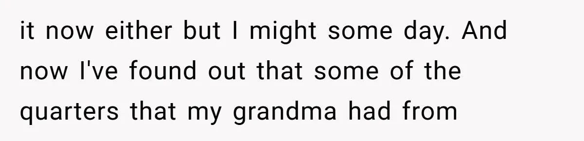 it now either but I might some day. And now I've found out that some of the quarters that my grandma had from