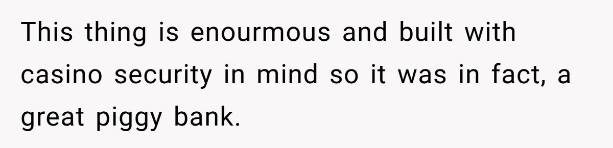 This thing is enourmous and built with casino security in mind so it was in fact, a great piggy bank.