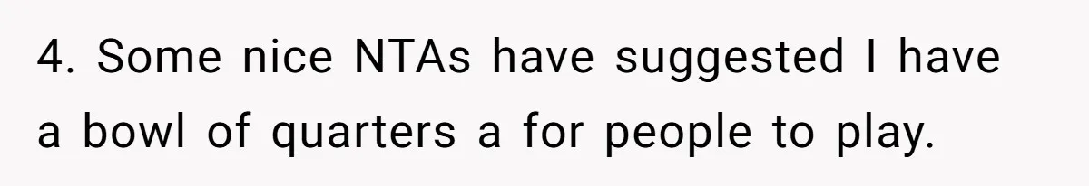 4. Some nice NTAs have suggested I have a bowl of quarters a for people to play.