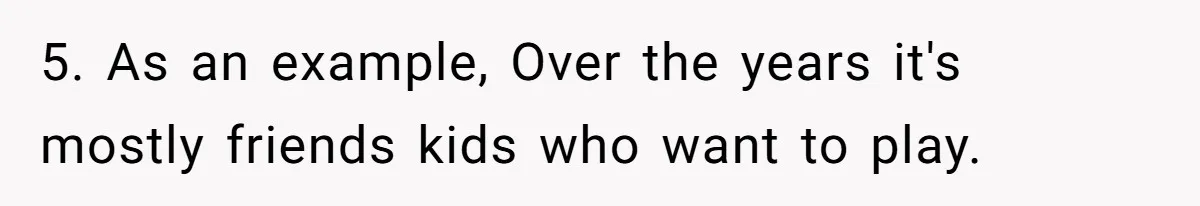 5. As an example, Over the years it's mostly friends kids who want to play.