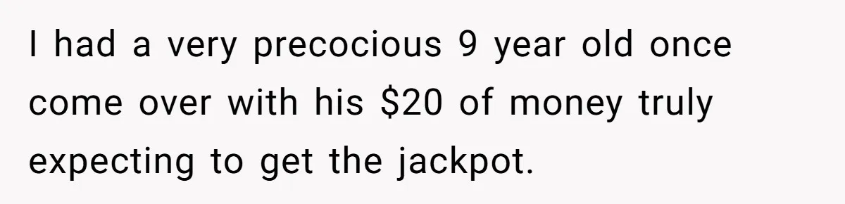 I had a very precocious 9 year old once come over with his $20 of money truly expecting to get the jackpot.