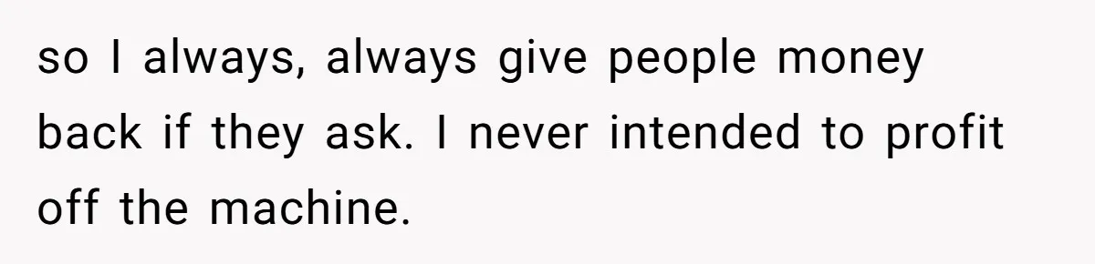 so I always, always give people money back if they ask. I never intended to profit off the machine.