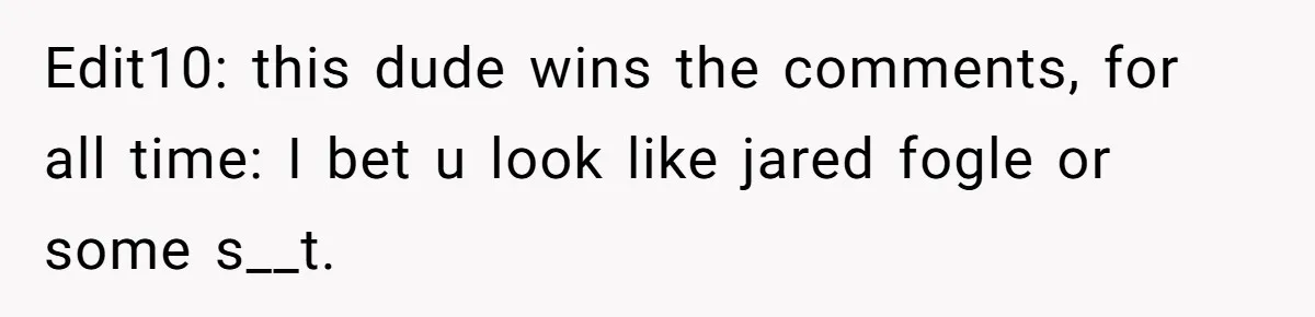 Edit10: this dude wins the comments, for all time: I bet u look like jared fogle or some s__t.