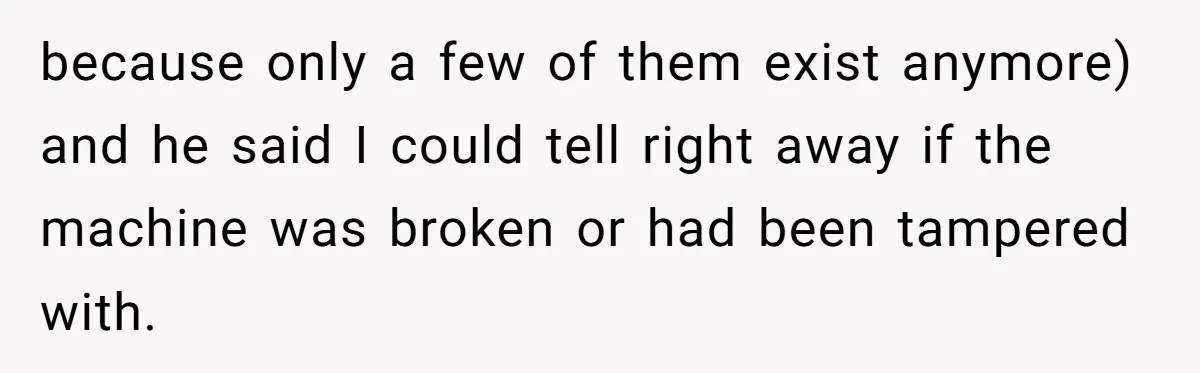 because only a few of them exist anymore) and he said I could tell right away if the machine was broken or had been tampered with.