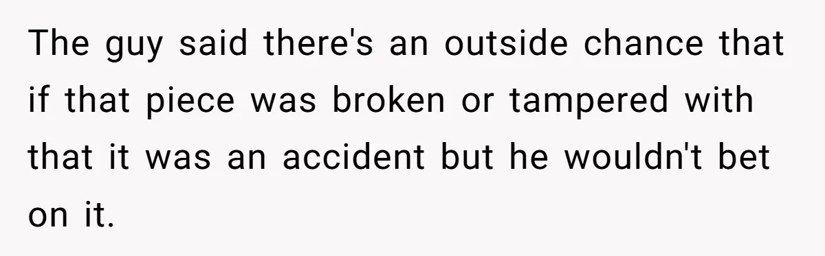 The guy said there's an outside chance that if that piece was broken or tampered with that it was an accident but he wouldn't bet on it.