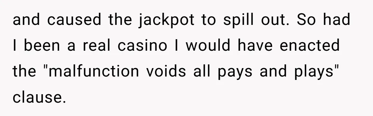 and caused the jackpot to spill out. So had I been a real casino I would have enacted the "malfunction voids all pays and plays" clause.