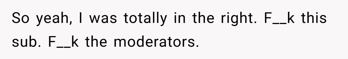 So yeah, I was totally in the right. F__k this sub. F__k the moderators.