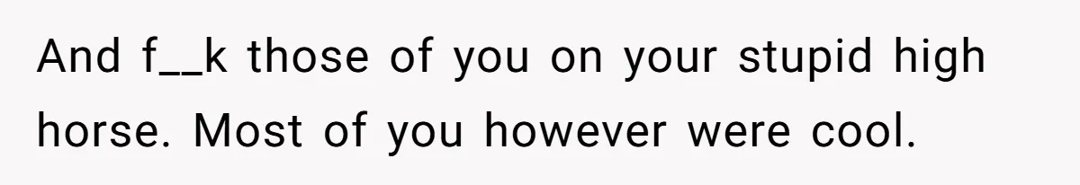And f__k those of you on your stupid high horse. Most of you however were cool.