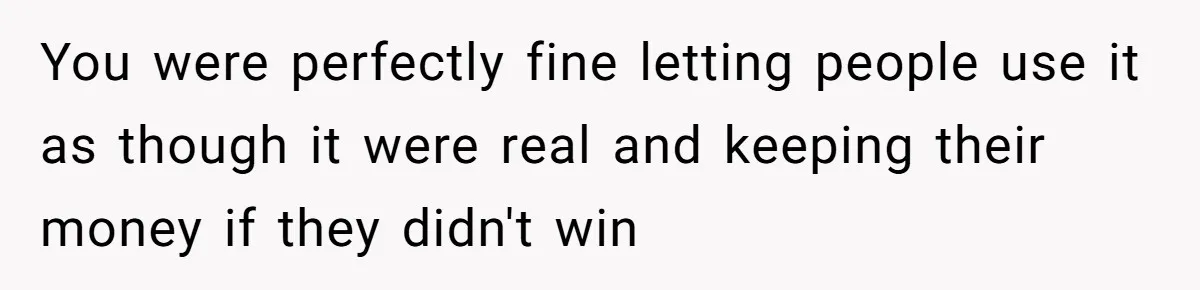You were perfectly fine letting people use it as though it were real and keeping their money if they didn't win