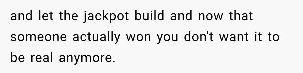 and let the jackpot build and now that someone actually won you don't want it to be real anymore.