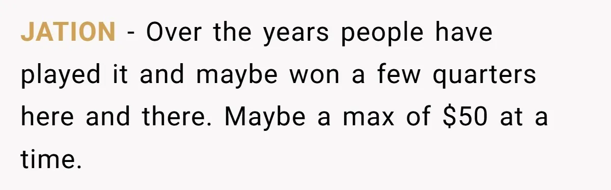 JATION − Over the years people have played it and maybe won a few quarters here and there. Maybe a max of $50 at a time.