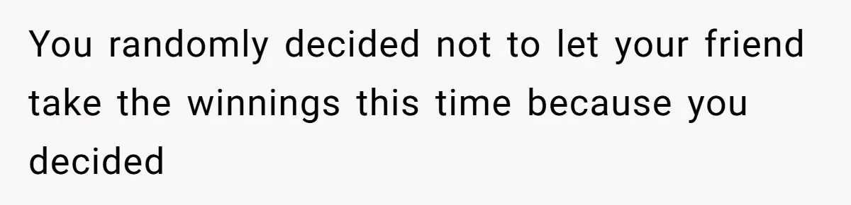You randomly decided not to let your friend take the winnings this time because you decided