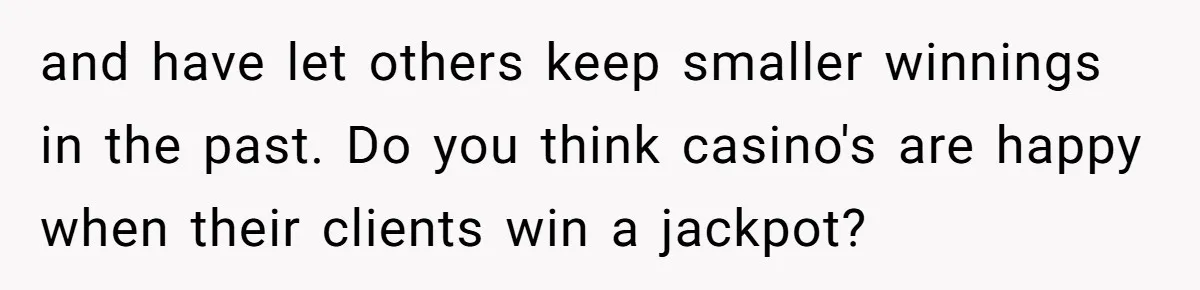 and have let others keep smaller winnings in the past. Do you think casino's are happy when their clients win a jackpot?
