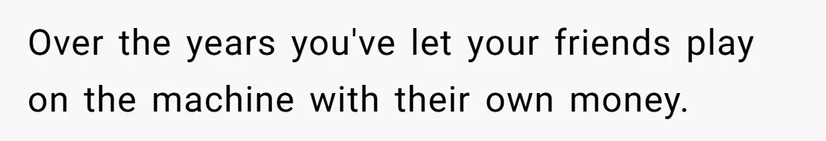 Over the years you've let your friends play on the machine with their own money.