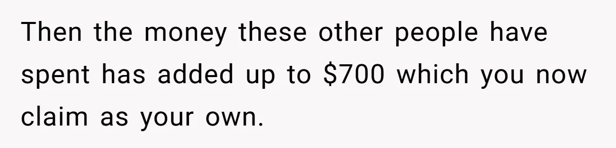 Then the money these other people have spent has added up to $700 which you now claim as your own.