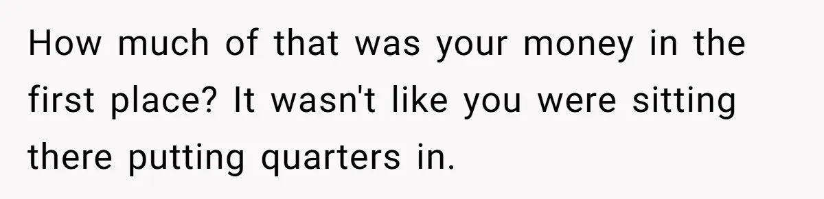 How much of that was your money in the first place? It wasn't like you were sitting there putting quarters in.