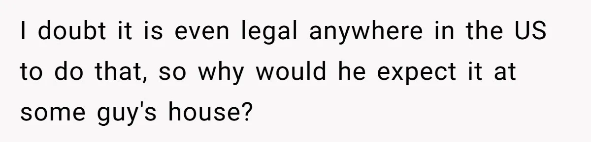 I doubt it is even legal anywhere in the US to do that, so why would he expect it at some guy's house?