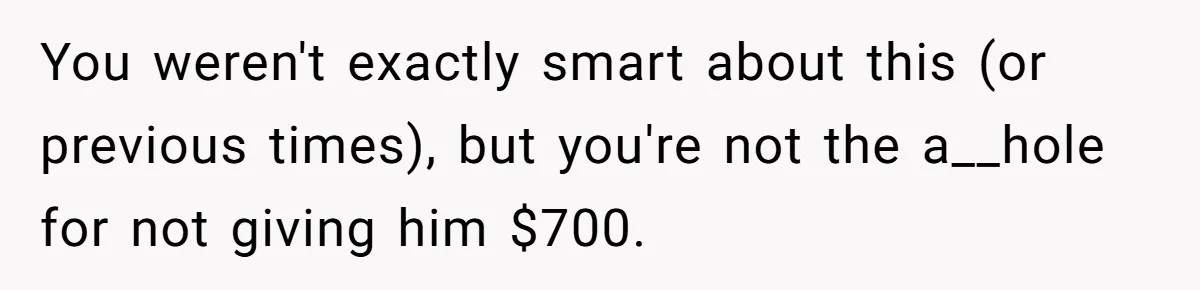 You weren't exactly smart about this (or previous times), but you're not the a__hole for not giving him $700.