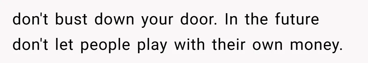 don't bust down your door. In the future don't let people play with their own money.