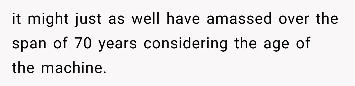 it might just as well have amassed over the span of 70 years considering the age of the machine.