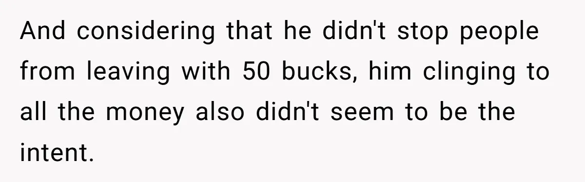 And considering that he didn't stop people from leaving with 50 bucks, him clinging to all the money also didn't seem to be the intent.