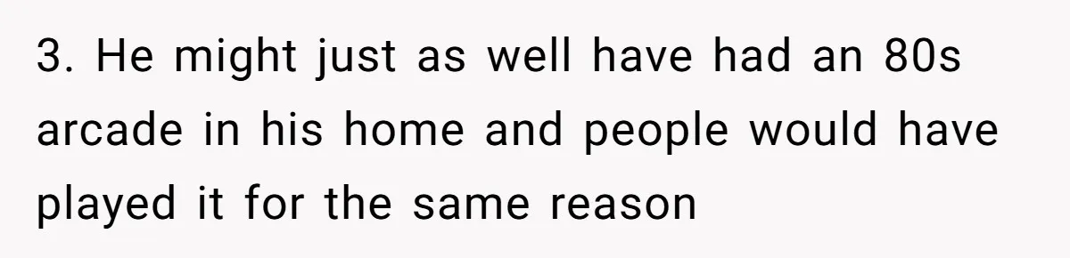 3. He might just as well have had an 80s arcade in his home and people would have played it for the same reason