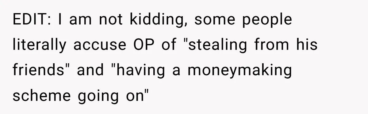 EDIT: I am not kidding, some people literally accuse OP of "stealing from his friends" and "having a moneymaking scheme going on"