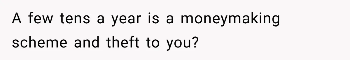 A few tens a year is a moneymaking scheme and theft to you?