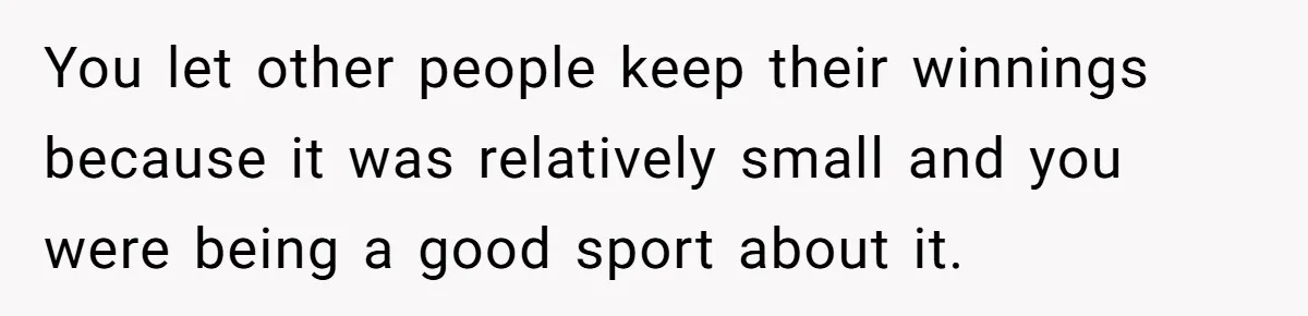 You let other people keep their winnings because it was relatively small and you were being a good sport about it.