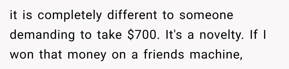 it is completely different to someone demanding to take $700. It's a novelty. If I won that money on a friends machine,