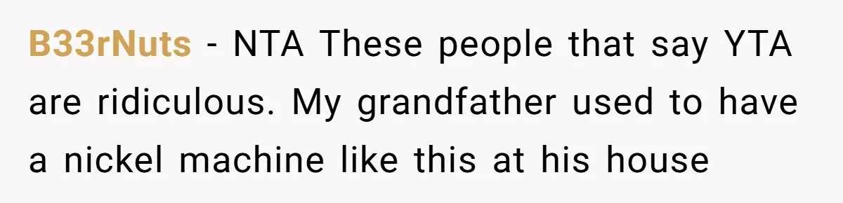 B33rNuts − NTA These people that say YTA are ridiculous. My grandfather used to have a nickel machine like this at his house
