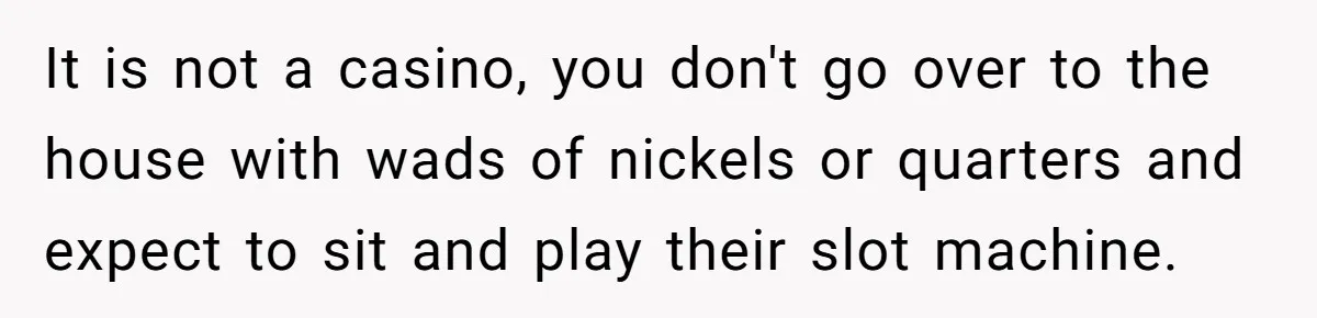 It is not a casino, you don't go over to the house with wads of nickels or quarters and expect to sit and play their slot machine.