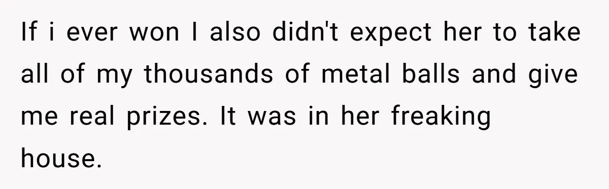 If i ever won I also didn't expect her to take all of my thousands of metal balls and give me real prizes. It was in her freaking house.