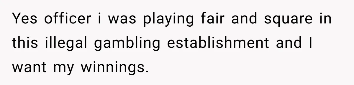 Yes officer i was playing fair and square in this illegal gambling establishment and I want my winnings.