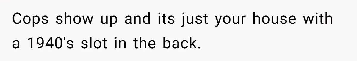 Cops show up and its just your house with a 1940's slot in the back.