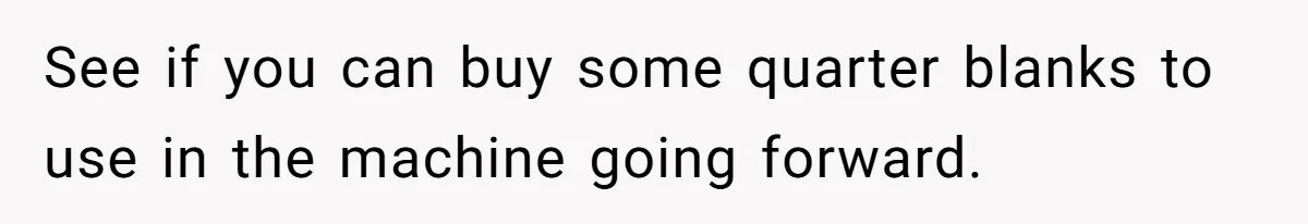 See if you can buy some quarter blanks to use in the machine going forward.