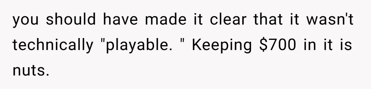 you should have made it clear that it wasn't technically "playable. " Keeping $700 in it is nuts.