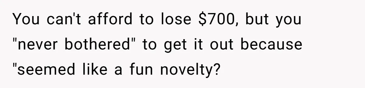 You can't afford to lose $700, but you "never bothered" to get it out because "seemed like a fun novelty?