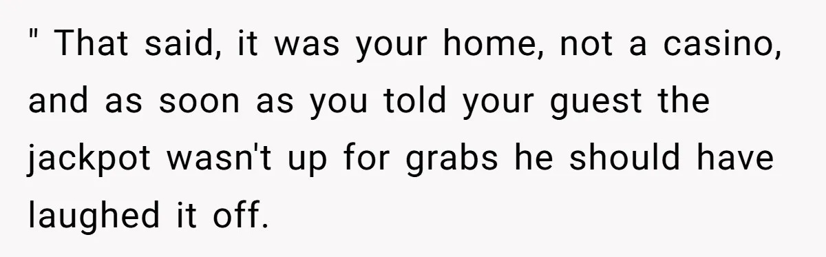 " That said, it was your home, not a casino, and as soon as you told your guest the jackpot wasn't up for grabs he should have laughed it off.