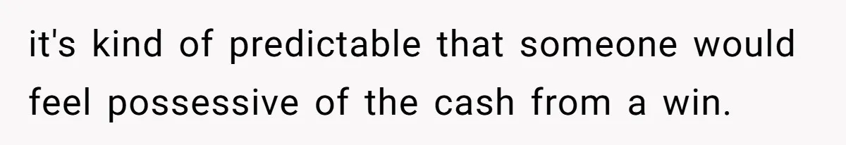 it's kind of predictable that someone would feel possessive of the cash from a win.