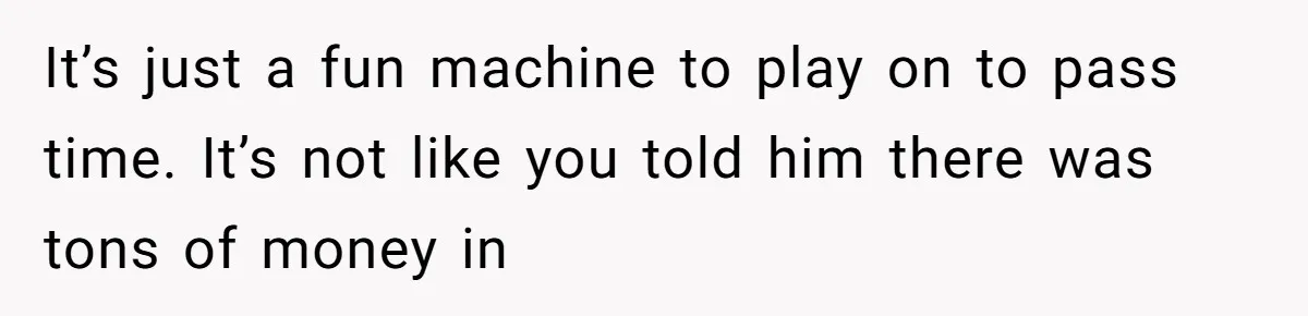 It’s just a fun machine to play on to pass time. It’s not like you told him there was tons of money in