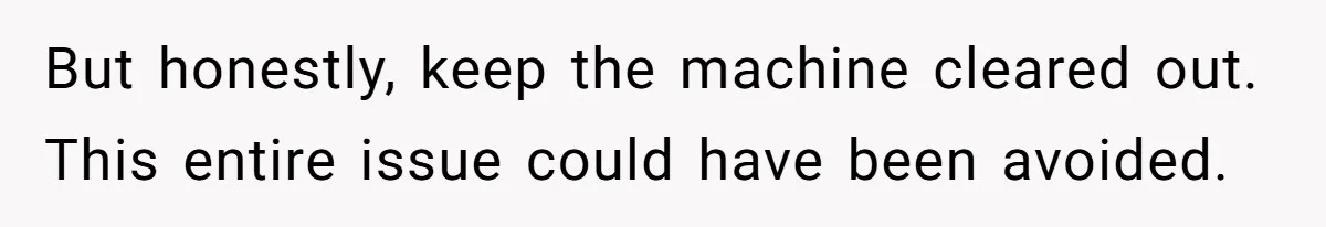 But honestly, keep the machine cleared out. This entire issue could have been avoided.