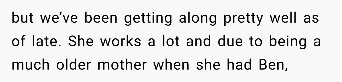 but we’ve been getting along pretty well as of late. She works a lot and due to being a much older mother when she had Ben,