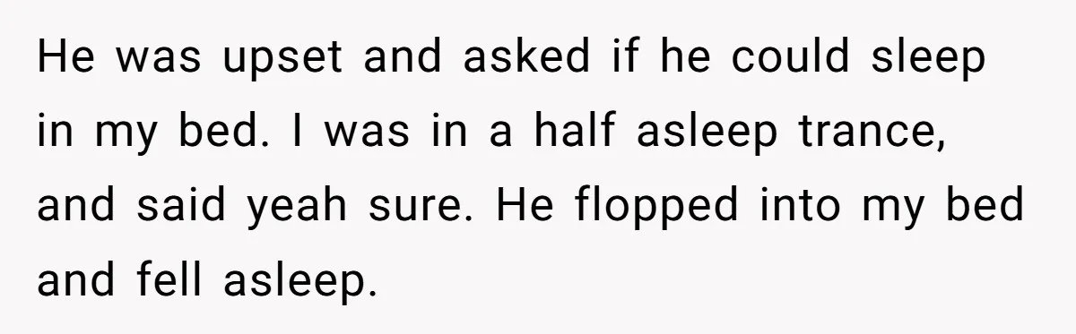 He was upset and asked if he could sleep in my bed. I was in a half asleep trance, and said yeah sure. He flopped into my bed and fell...