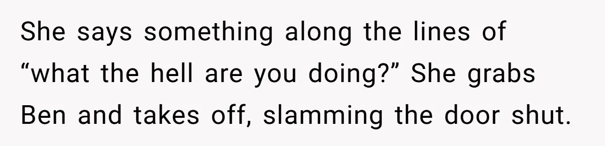She says something along the lines of “what the hell are you doing?” She grabs Ben and takes off, slamming the door shut.