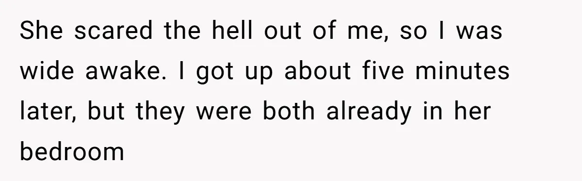 She scared the hell out of me, so I was wide awake. I got up about five minutes later, but they were both already in her bedroom