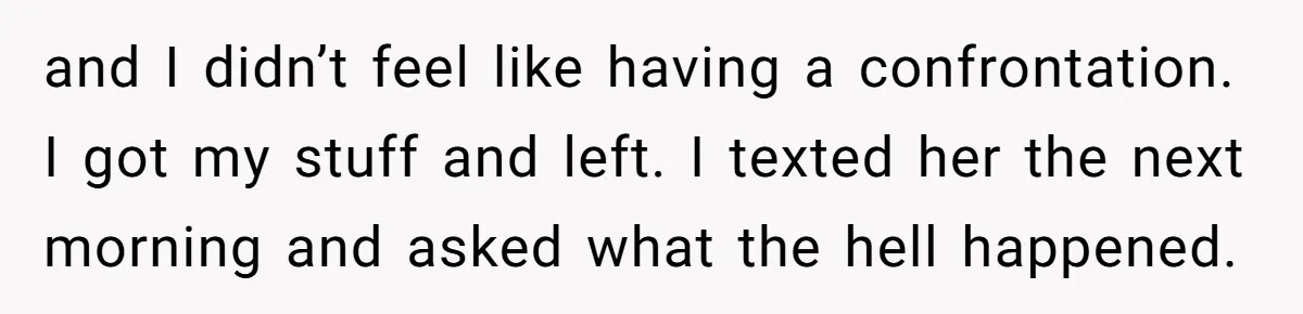 and I didn’t feel like having a confrontation. I got my stuff and left. I texted her the next morning and asked what the hell happened.