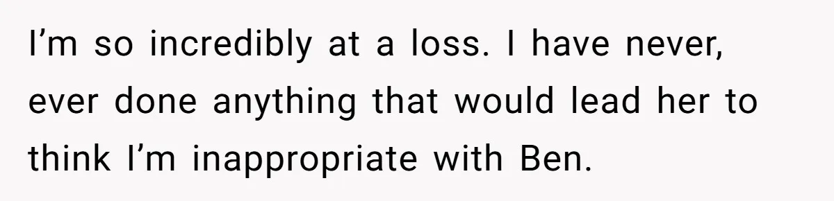 I’m so incredibly at a loss. I have never, ever done anything that would lead her to think I’m inappropriate with Ben.