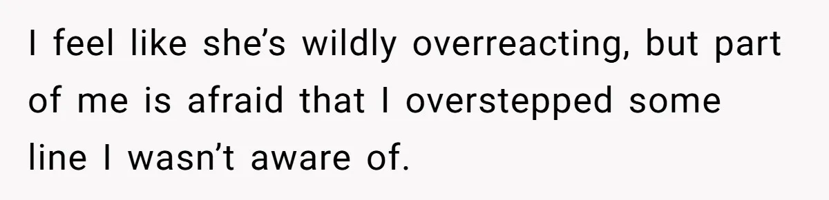 I feel like she’s wildly overreacting, but part of me is afraid that I overstepped some line I wasn’t aware of.