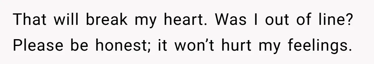 That will break my heart. Was I out of line? Please be honest; it won’t hurt my feelings.